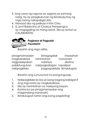 28
3. Ang Lawa ng Laguna ay sagana sa yamang
tubig. Ito ay pinagkukunan ng ikinabubuhay ng
mga taong nakapaligid dito.
4. Nanood ako ng pelikula ni Kim Chiu.
5. Si Jovit Baldovino at Charice Pempengco
ay magagaling na mang-aawit. Sila ay buhat sa
CALABARZON.
Pagbasa at Pagsulat,
Paunlarin!
Basahin ang mga salita.
pinagmamasdan ikinagagalak inaasahan
magkakaklase naninirahan mananahi
nagpalakpakan nahihiya destino
pakikitunguhan nakipagkaibigan napalipat
nakipagkilala pagpapakilala ikinalulugod
Basahin ang sumusunod na pangungusap.
1. Nakipagkilala ka ba sa isang bagong kaibigan?
2. Ang mga bata ay magkakaklase.
3. Sila ay naninirahan sa malayong bayan.
4. Kanina ko pa pinagmamasdan ang
magandang mananahi.
5. Ikinalulugod namin ang iyong pagdating!
 