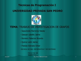 Técnicas de Programación I UNIVERSIDAD PRIVADA SAN PEDRO TEMA : TRABAJO DE INVESTIGACION DE GRAFOS Sepulveda Marreros Nataly Salazar cabello Jaime Romero Palacios Ricardo Quiroz León Jaime Fiestas Estrada Omar ESCUELA DE ING. INFORMATICA Y DE SISTEMAS FACULTAD DE INGENIERIA 