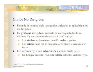 UCR-ECCI CI-1204 Matemáticas Discretas
Teoría de Grafos
Grafos No Dirigidos
 Parte de la terminología para grafos dirigidos es aplicable a los
no dirigidos.
 Un grafo no dirigido G consiste en un conjunto finito de
vértices V y un conjunto de aristas A  G = (V,A).
 Los vértices se denominan también nodos o puntos.
 Las aristas es un par no ordenado de vértices; la arista (v,w) =
(w,v)
 Los vértices v y w son adyacentes si es una arista (v,w).
 Se dice que la arista (v,w) es incidente sobre los vértices v y w.
11
 