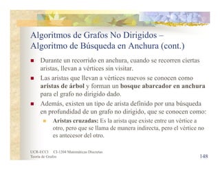 UCR-ECCI CI-1204 Matemáticas Discretas
Teoría de Grafos
Algoritmos de Grafos No Dirigidos –
Algoritmo de Búsqueda en Anchura (cont.)
 Durante un recorrido en anchura, cuando se recorren ciertas
aristas, llevan a vértices sin visitar.
 Las aristas que llevan a vértices nuevos se conocen como
aristas de árbol y forman un bosque abarcador en anchura
para el grafo no dirigido dado.
 Además, existen un tipo de arista definido por una búsqueda
en profundidad de un grafo no dirigido, que se conocen como:
 Aristas cruzadas: Es la arista que existe entre un vértice a
otro, pero que se llama de manera indirecta, pero el vértice no
es antecesor del otro.
148
 