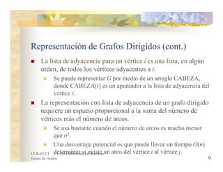 UCR-ECCI CI-1204 Matemáticas Discretas
Teoría de Grafos 9
Representación de Grafos Dirigidos (cont.)
 La lista de adyacencia para un vértice i es una lista, en algún
orden, de todos los vértices adyacentes a i.
 Se puede representar G por medio de un arreglo CABEZA,
donde CABEZA[i] es un apuntador a la lista de adyacencia del
vértice i.
 La representación con lista de adyacencia de un grafo dirigido
requiere un espacio proporcional a la suma del número de
vértices más el número de arcos.
 Se usa bastante cuando el número de arcos es mucho menor
que n2.
 Una desventaja potencial es que puede llevar un tiempo O(n)
determinar si existe un arco del vértice i al vértice j.
 