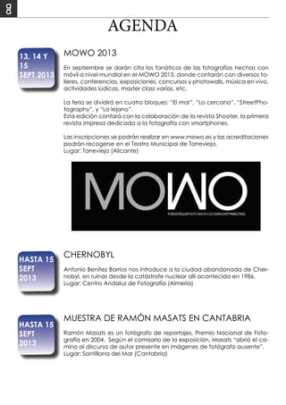 AGENDA
MOWO 2013
En septiembre se darán cita los fanáticos de las fotografías hechas con
móvil a nivel mundial en el MOWO 2013, donde contarán con diversos ta-
lleres, conferencias, exposiciones, concursos y photowalls, música en vivo,
actividades lúdicas, master class varias, etc.
La feria se dividirá en cuatro bloques: “El mar”, “Lo cercano”, “StreetPho-
tography”, y “Lo lejano”.
Esta edición contará con la colaboración de la revista Shooter, la primera
revista impresa dedicada a la fotografía con smartphones.
Las inscripciones se podrán realizar en www.mowo.es y las acreditaciones
podrán recogerse en el Teatro Municipal de Torrevieja.
Lugar: Torrevieja (Alicante)	
CHERNOBYL
Antonio Benítez Barrios nos introduce a la ciudad abandonada de Cher-
nobyl, en ruinas desde la catástrofe nuclear allí acontecida en 1986.
Lugar: Centro Andaluz de Fotografía (Almería)
13, 14 Y
15
SEPT 2013
HASTA 15
SEPT
2013
MUESTRA DE RAMÓN MASATS EN CANTABRIA
Ramón Masats es un fotógrafo de reportajes, Premio Nacional de Foto-
grafía en 2004. Según el comisario de la exposición, Masats “abrió el ca-
mino al discurso de autor presente en imágenes de fotógrafo ausente”.
Lugar: Santillana del Mar (Cantabria)
HASTA 15
SEPT
2013
 