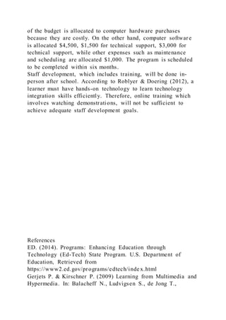 of the budget is allocated to computer hardware purchases
because they are costly. On the other hand, computer softwar e
is allocated $4,500, $1,500 for technical support, $3,000 for
technical support, while other expenses such as maintenance
and scheduling are allocated $1,000. The program is scheduled
to be completed within six months.
Staff development, which includes training, will be done in-
person after school. According to Roblyer & Doering (2012), a
learner must have hands-on technology to learn technology
integration skills efficiently. Therefore, online training which
involves watching demonstrations, will not be sufficient to
achieve adequate staff development goals.
References
ED. (2014). Programs: Enhancing Education through
Technology (Ed-Tech) State Program. U.S. Department of
Education, Retrieved from
https://www2.ed.gov/programs/edtech/inde x.html
Gerjets P. & Kirschner P. (2009) Learning from Multimedia and
Hypermedia. In: Balacheff N., Ludvigsen S., de Jong T.,
 
