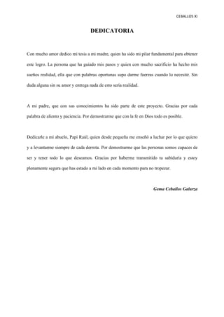CEBALLOS(XI(
(
DEDICATORIA
Con mucho amor dedico mi tesis a mi madre, quien ha sido mi pilar fundamental para obtener
este logro. La persona que ha guiado mis pasos y quien con mucho sacrificio ha hecho mis
sueños realidad, ella que con palabras oportunas supo darme fuerzas cuando lo necesité. Sin
duda alguna sin su amor y entrega nada de esto sería realidad.
A mi padre, que con sus conocimientos ha sido parte de este proyecto. Gracias por cada
palabra de aliento y paciencia. Por demostrarme que con la fe en Dios todo es posible.
Dedicarle a mi abuelo, Papi Raúl, quien desde pequeña me enseñó a luchar por lo que quiero
y a levantarme siempre de cada derrota. Por demostrarme que las personas somos capaces de
ser y tener todo lo que deseamos. Gracias por haberme transmitido tu sabiduría y estoy
plenamente segura que has estado a mi lado en cada momento para no tropezar.
Gema Ceballos Galarza
 