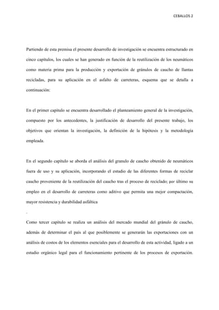 CEBALLOS(2(
(
(
( (
Partiendo de esta premisa el presente desarrollo de investigación se encuentra estructurado en
cinco capítulos, los cuales se han generado en función de la reutilización de los neumáticos
como materia prima para la producción y exportación de gránulos de caucho de llantas
recicladas, para su aplicación en el asfalto de carreteras, esquema que se detalla a
continuación:
En el primer capítulo se encuentra desarrollado el planteamiento general de la investigación,
compuesto por los antecedentes, la justificación de desarrollo del presente trabajo, los
objetivos que orientan la investigación, la definición de la hipótesis y la metodología
empleada.
En el segundo capítulo se aborda el análisis del granulo de caucho obtenido de neumáticos
fuera de uso y su aplicación, incorporando el estudio de las diferentes formas de reciclar
caucho proveniente de la reutilización del caucho tras el proceso de reciclado;(por último su
empleo en el desarrollo de carreteras como aditivo que permita una mejor compactación,
mayor resistencia y durabilidad asfáltica
.
Como tercer capítulo se realiza un análisis del mercado mundial del gránulo de caucho,
además de determinar el país al que posiblemente se generarán las exportaciones con un
análisis de costos de los elementos esenciales para el desarrollo de esta actividad, ligado a un
estudio orgánico legal para el funcionamiento pertinente de los procesos de exportación.
 