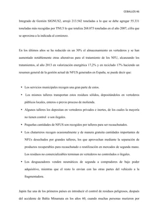 CEBALLOS(46(
(
(
( (
Integrado de Gestión SIGNUS2, arrojó 213.542 toneladas a lo que se debe agregar 55.331
toneladas más recogidas por TNU3 lo que totaliza 268.873 toneladas en el año 2007, cifra que
se aproxima a la indicada al comienzo.
En los últimos años se ha reducido en un 30% el almacenamiento en vertederos y se han
aumentado notablemente otras alterativas para el tratamiento de los NFU, alcanzando los
tratamientos, al año 2013 en valorización energética 17,2% y en reciclado 17% haciendo un
resumen general de la gestión actual de NFUS generados en España, se puede decir que:
•! Los servicios municipales recogen una gran parte de estos.
•! Los mismos talleres transportan estos residuos sólidos, depositándolos en vertederos
públicos locales, enteros o previo proceso de molienda.
•! Algunos talleres los depositan en vertederos privados e inertes, de los cuales la mayoría
no tienen control o son ilegales.
•! Pequeñas cantidades de NFUS son recogidos por talleres para ser recauchutados.
•! Los chatarreros recogen ocasionalmente y de manera gratuita cantidades importantes de
NFUs desechados por grandes talleres, los que aprovechan mediante la separación de
productos recuperables para recauchutado o reutilización en mercados de segunda mano.
Los residuos no comercializables terminan en vertederos no controlados o ilegales.
•! Los desguazadores venden neumáticos de segunda a compradores de bajo poder
adquisitivo, mientras que el resto lo envían con las otras partes del vehículo a la
fragmentadora.
Japón fue una de los primeros países en introducir el control de residuos peligrosos, después
del accidente de Bahía Minamata en los años 60, cuando muchas personas murieron por
 