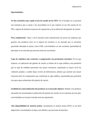 CEBALLOS(65(
(
(
( (
Oportunidades.
No hay normativa que regule el uso de caucho de los NFU: En el Ecuador no se presenta
una normativa que se ajuste a las necesidades en lo que respecto al uso del caucho de los
NFU, aspecto de limitaría el proceso de exportación y de la utilización del gránulo de caucho.
Poca competencia: Tanto a nivel nacional como internacional son pocas las empresas que
generen este producto, pero en el aspecto de consumo es un mercado que se encuentra
generando demanda en países como Chile, convirtiéndose en una excelente oportunidad de
participar en un mercado que presenta miras de crecimiento.
Capa de rodadura más resistente a comparación con pavimentos normales: En los que
respecta a la aplicación del gránulo de caucho ya dentro de la capa asfáltica, esta permitiría
que la capa de rodadura presentara una mayor resistencia, soportando en mayor nivel los
vehículos pesados y tendría bajos niveles de deformación, además que permite una mayor
conexión entre los componentes que conforman la capa asfáltica, oportunidad que permitiría
un mayor aprovechamiento del gránulo de caucho.
Facilidad de comercialización del producto en el mercado objetivo: Debido a las políticas
nacionales ha incrementado la aplicación del gránulo de caucho en las carreteras de este país,
convirtiéndolo en el mejor mercado meta de exportación.
Alta disponibilidad de materia prima: Actualmente la materia prima (NFU) es de fácil
adquisición, encontrándose en bajo costo debido a que proviene de desechos.
 