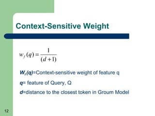 Context-Sensitive Weight
1
w f (q) =
(d + 1)
Wf (q)=Context-sensitive weight of feature q
q= feature of Query, Q
d=distance to the closest token in Groum Model

12

 