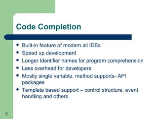 Code Completion








3

Built-in feature of modern all IDEs
Speed up development
Longer Identifier names for program comprehension
Less overhead for developers
Mostly single variable, method supports- API
packages
Template based support – control structure, event
handling and others

 