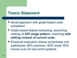 Thesis Statement
 Novel

approach with graph-based code
completion
 Graph based feature extracting, searching,
ranking of API usage pattern, matching with
editing context of current code.
 Empirical evaluation shows correctness and
usefulness- 95% precision, 92% recall, 93%
f-score over 24 real world systems
4

 