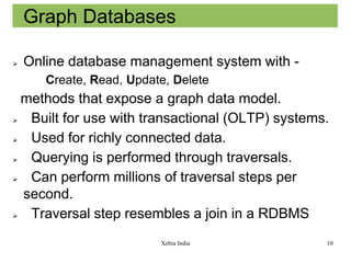Graph Databases


Online database management system with Create, Read, Update, Delete

methods that expose a graph data model.

Built for use with transactional (OLTP) systems.

Used for richly connected data.

Querying is performed through traversals.

Can perform millions of traversal steps per
second.

Traversal step resembles a join in a RDBMS
Xebia India

10

 