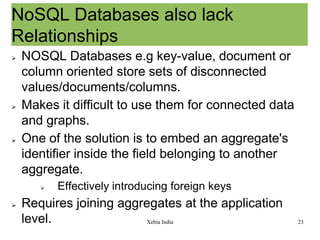 NoSQL Databases also lack
Relationships






NOSQL Databases e.g key-value, document or
column oriented store sets of disconnected
values/documents/columns.
Makes it difficult to use them for connected data
and graphs.
One of the solution is to embed an aggregate's
identifier inside the field belonging to another
aggregate.




Effectively introducing foreign keys

Requires joining aggregates at the application
level.
Xebia India

23

 