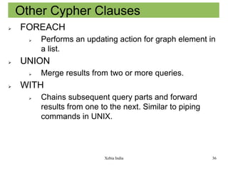 Other Cypher Clauses


FOREACH




UNION




Performs an updating action for graph element in
a list.
Merge results from two or more queries.

WITH


Chains subsequent query parts and forward
results from one to the next. Similar to piping
commands in UNIX.

Xebia India

36

 