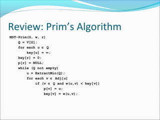 Review: Prim’s Algorithm
MST-Prim(G, w, r)
Q = V[G];
for each u ∈ Q
key[u] = ∞;
key[r] = 0;
p[r] = NULL;
while (Q not empty)
u = ExtractMin(Q);
for each v ∈ Adj[u]
if (v ∈ Q and w(u,v) < key[v])
p[v] = u;
key[v] = w(u,v);

 
