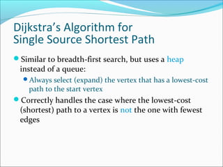 Dijkstra’s Algorithm for
Single Source Shortest Path
Similar to breadth-first search, but uses a heap

instead of a queue:

Always select (expand) the vertex that has a lowest-cost

path to the start vertex

Correctly handles the case where the lowest-cost

(shortest) path to a vertex is not the one with fewest
edges

 