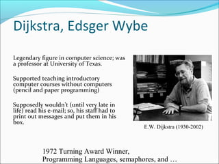 Dijkstra, Edsger Wybe
Legendary figure in computer science; was
a professor at University of Texas.
Supported teaching introductory
computer courses without computers
(pencil and paper programming)
Supposedly wouldn’t (until very late in
life) read his e-mail; so, his staff had to
print out messages and put them in his
box.

E.W. Dijkstra (1930-2002)

1972 Turning Award Winner,
Programming Languages, semaphores, and …

 