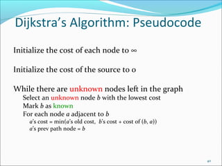 Dijkstra’s Algorithm: Pseudocode
Initialize the cost of each node to ∞
Initialize the cost of the source to 0
While there are unknown nodes left in the graph
Select an unknown node b with the lowest cost
Mark b as known
For each node a adjacent to b
a’s cost = min(a’s old cost, b’s cost + cost of (b, a))
a’s prev path node = b

40

 