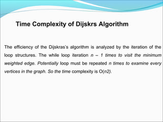 Time Complexity of Dijskrs Algorithm

The efficiency of the Dijskras’s algorithm is analyzed by the iteration of the
loop structures. The while loop iteration n – 1 times to visit the minimum
weighted edge. Potentially loop must be repeated n times to examine every
vertices in the graph. So the time complexity is O(n2).

 