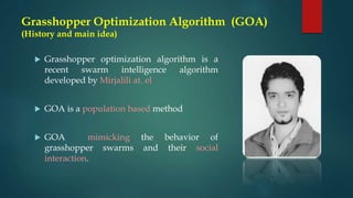 Grasshopper Optimization Algorithm (GOA)
(History and main idea)
 Grasshopper optimization algorithm is a
recent swarm intelligence algorithm
developed by Mirjalili at. el
 GOA is a population based method
 GOA mimicking the behavior of
grasshopper swarms and their social
interaction.
 