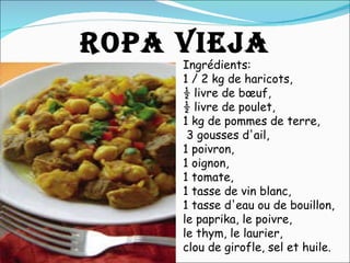 Ingrédients:  1 / 2 kg de haricots,  ½ livre de bœuf,  ½ livre de poulet,  1 kg de pommes de terre,   3 gousses d'ail,  1 poivron,  1 oignon,  1 tomate,  1 tasse de vin blanc,  1 tasse d'eau ou de bouillon,  le paprika, le poivre,  le thym, le laurier,  clou de girofle, sel et huile.  ROPA VIEJA 