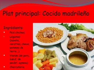P lat principal: Cocido madrileño  Ingrédients: Pois chiches. Légumes (navets, carottes, choux, pommes de terre...) Viande (de porc, bœuf, de poulet, agneau) Charcuterie. 
