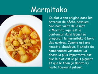 Marmitako Ce plat a son origine dans les bateaux de pêche basques. Son nom vient de la mot « Marmita »qui est le conteneur dans lequel se préparait le marmitako à bord des navires. Comme est une recette classique, il existe de nombreuses variantes. La chose la plus importante est que le plat est le plus piquant et que le thon (« Bonito ») reste toujours juteux. 