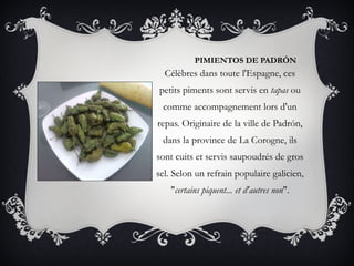 PIMIENTOS DE PADRÓN Célèbres dans toute l'Espagne, ces petits piments sont servis en  tapas  ou comme accompagnement lors d'un repas. Originaire de la ville de Padrón, dans la province de La Corogne, ils sont cuits et servis saupoudrés de gros sel. Selon un refrain populaire galicien, &quot; certains piquent... et d'autres non &quot;. 