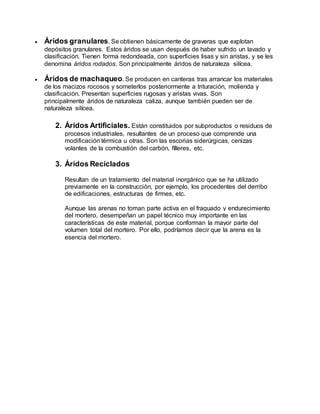  Áridos granulares. Se obtienen básicamente de graveras que explotan
depósitos granulares. Estos áridos se usan después de haber sufrido un lavado y
clasificación. Tienen forma redondeada, con superficies lisas y sin aristas, y se les
denomina áridos rodados. Son principalmente áridos de naturaleza silícea.
 Áridos de machaqueo.Se producen en canteras tras arrancar los materiales
de los macizos rocosos y someterlos posteriormente a trituración, molienda y
clasificación. Presentan superficies rugosas y aristas vivas. Son
principalmente áridos de naturaleza caliza, aunque también pueden ser de
naturaleza silícea.
2. Áridos Artificiales. Están constituidos por subproductos o residuos de
procesos industriales, resultantes de un proceso que comprende una
modificación térmica u otras. Son las escorias siderúrgicas, cenizas
volantes de la combustión del carbón, fílleres, etc.
3. Áridos Reciclados
Resultan de un tratamiento del material inorgánico que se ha utilizado
previamente en la construcción, por ejemplo, los procedentes del derribo
de edificaciones, estructuras de firmes, etc.
Aunque las arenas no toman parte activa en el fraguado y endurecimiento
del mortero, desempeñan un papel técnico muy importante en las
características de este material, porque conforman la mayor parte del
volumen total del mortero. Por ello, podríamos decir que la arena es la
esencia del mortero.
 