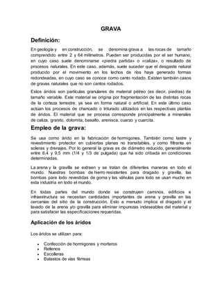 GRAVA
Definición:
En geología y en construcción, se denomina grava a las rocas de tamaño
comprendido entre 2 y 64 milímetros. Pueden ser producidas por el ser humano,
en cuyo caso suele denominarse «piedra partida» o «caliza», o resultado de
procesos naturales. En este caso, además, suele suceder que el desgaste natural
producido por el movimiento en los lechos de ríos haya generado formas
redondeadas, en cuyo caso se conoce como canto rodado. Existen también casos
de gravas naturales que no son cantos rodados.
Estos áridos son partículas granulares de material pétreo (es decir, piedras) de
tamaño variable. Este material se origina por fragmentación de las distintas rocas
de la corteza terrestre, ya sea en forma natural o artificial. En este último caso
actúan los procesos de chancado o triturado utilizados en las respectivas plantas
de áridos. El material que se procesa corresponde principalmente a minerales
de caliza, granito, dolomita, basalto, arenisca, cuarzo y cuarcita.
Empleo de la grava:
Se usa como árido en la fabricación de hormigones. También como lastre y
revestimiento protector en cubiertas planas no transitables, y como filtrante en
soleras y drenajes. Por lo general la grava es de diámetro reducido, generalmente
entre 6,4 y 9,5 mm (1/4 y 1/3 de pulgada) que ha sido cribada en condiciones
determinadas.
La arena y la gravilla se extraen y se tratan de diferentes maneras en todo el
mundo. Nuestras bombas de hierro resistentes para dragado y gravilla, las
bombas para lodo revestidas de goma y las válvulas para lodo se usan mucho en
esta industria en todo el mundo.
En todas partes del mundo donde se construyen caminos, edificios e
infraestructura se necesitan cantidades importantes de arena y gravilla en las
cercanías del sitio de la construcción. Esto a menudo implica el dragado y el
lavado de la arena y/o gravilla para eliminar impurezas indeseables del material y
para satisfacer las especificaciones requeridas.
Aplicación de los áridos
Los áridos se utilizan para:
 Confección de hormigones y morteros
 Rellenos
 Escolleras
 Balastos de vías férreas
 
