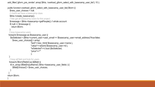 add_filter( 'gform_pre_render', array( $this, ‘overload_gform_select_with_basecamp_user_list’), 10 );
public function overload_gform_select_with_basecamp_user_list( $form ){
$new_user_choices = null;
// check we have a basecamp class
$this->create_basecamp();
// lets get all basecamp users for this project
$message = $this->basecamp->getPeople(); // whole account
if( null == $message ){
return $form;
}
// loop basecamp users
foreach( $message as $basecamp_user ){
$isSelected = ($this->current_user->user_email == $basecamp_user->email_address)?true:false;
$new_user_choices[] = array(
"text"=>esc_html( $basecamp_user->name ),
"value"=>absint( $basecamp_user->id ),
"isSelected"=>( bool )$isSelected,
"price"=>""
);
}
// loop all field and look for users
foreach( $form['fields'] as &$field ){
if( in_array( $field['inputName'], $this->basecamp_user_fields ) ){
$field['choices'] = $new_user_choices;
}
}
return $form;
}
 