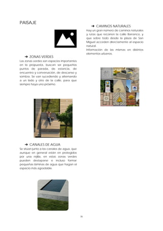 36
PAISAJE
➔ ZONAS VERDES
Las zonas verdes son espacios importantes
en la propuesta, buscan ser pequeños
puntos de parada, de estancia, de
encuentro y conversación, de descanso y
sombra. Se van sucediendo y alternando
a un lado y otro de la calle, para que
siempre haya uno próximo.
➔ CANALES DE AGUA
Se sitúan junto a los canales de agua, que
aunque en general están en protegidos
por una rejilla, en estas zonas verdes
pueden destaparse e incluso formar
pequeñas láminas de agua que hagan el
espacio más agradable.
➔ CAMINOS NATURALES
Hay un gran número de caminos naturales
y rutas que recorren la calle Barranco, y
que sobre todo desde la plaza de San
Miguel acceden directamente al espacio
natural.
Información de las mismas en distintos
elementos urbanos.
 