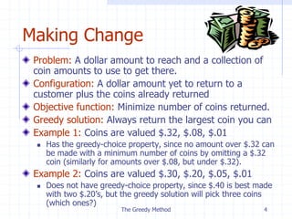The Greedy Method 4
Making Change
Problem: A dollar amount to reach and a collection of
coin amounts to use to get there.
Configuration: A dollar amount yet to return to a
customer plus the coins already returned
Objective function: Minimize number of coins returned.
Greedy solution: Always return the largest coin you can
Example 1: Coins are valued $.32, $.08, $.01
 Has the greedy-choice property, since no amount over $.32 can
be made with a minimum number of coins by omitting a $.32
coin (similarly for amounts over $.08, but under $.32).
Example 2: Coins are valued $.30, $.20, $.05, $.01
 Does not have greedy-choice property, since $.40 is best made
with two $.20’s, but the greedy solution will pick three coins
(which ones?)
 