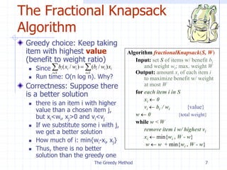 The Greedy Method 7
The Fractional Knapsack
Algorithm
Greedy choice: Keep taking
item with highest value
(benefit to weight ratio)
 Since
 Run time: O(n log n). Why?
Correctness: Suppose there
is a better solution
 there is an item i with higher
value than a chosen item j,
but xi<wi, xj>0 and vi<vj
 If we substitute some i with j,
we get a better solution
 How much of i: min{wi-xi, xj}
 Thus, there is no better
solution than the greedy one
Algorithm fractionalKnapsack(S, W)
Input: set S of items w/ benefit bi
and weight wi; max. weight W
Output: amount xi of each item i
to maximize benefit w/ weight
at most W
for each item i in S
xi  0
vi  bi / wi {value}
w  0 {total weight}
while w < W
remove item i w/ highest vi
xi  min{wi , W - w}
w  w + min{wi , W - w}

 


S
i
i
i
i
S
i
i
i
i x
w
b
w
x
b )
/
(
)
/
(
 