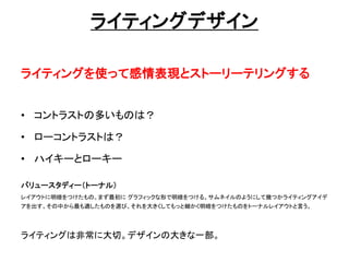 ライティングデザイン
ライティングを使って感情表現とストーリーテリングする
• コントラストの多いものは？
• ローコントラストは？
• ハイキーとローキー
バリュースタディー（トーナル）
レイアウトに明暗をつけたもの。まず最初に グラフィックな形で明暗をつける。サムネイルのようにして幾つかライティングアイデ
アを出す。その中から最も適したものを選び、それを大きくしてもっと細かく明暗をつけたものをトーナルレイアウトと言う。
ライティングは非常に大切。デザインの大きな一部。
 