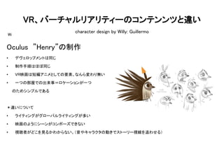 VR、バーチャルリアリティーのコンテンンツと違い
character design by Willy: Guillermo
Wi
Oculus ”Henry”の制作
• デヴェロップメントは同じ
• 制作手順はほぼ同じ
• VR映画は短編アニメとしての要素、なんら変わり無い
• 一つの部屋での出来事＝ロケーションが一つ
のためシンプルである
＊違いについて
• ライティングがグローバルライティングが多い
• 映画のようにシーンがコンポーズできない
• 視聴者がどこを見るかわからない。（音やキャラクタの動きでストーリー視線を追わせる）
 