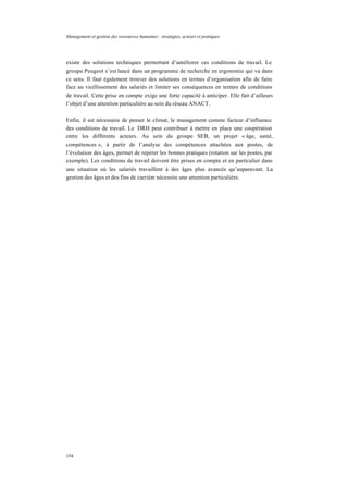 Management et gestion des ressources humaines : stratégies, acteurs et pratiques
154
existe des solutions techniques permettant d’améliorer ces conditions de travail. Le
groupe Peugeot s’est lancé dans un programme de recherche en ergonomie qui va dans
ce sens. Il faut également trouver des solutions en termes d’organisation afin de faire
face au vieillissement des salariés et limiter ses conséquences en termes de conditions
de travail. Cette prise en compte exige une forte capacité à anticiper. Elle fait d’ailleurs
l’objet d’une attention particulière au sein du réseau ANACT.
Enfin, il est nécessaire de penser le climat, le management comme facteur d’influence
des conditions de travail. Le DRH peut contribuer à mettre en place une coopération
entre les différents acteurs. Au sein du groupe SEB, un projet « âge, santé,
compétences », à partir de l’analyse des compétences attachées aux postes, de
l’évolution des âges, permet de repérer les bonnes pratiques (rotation sur les postes, par
exemple). Les conditions de travail doivent être prises en compte et en particulier dans
une situation où les salariés travaillent à des âges plus avancés qu’auparavant. La
gestion des âges et des fins de carrière nécessite une attention particulière.
 