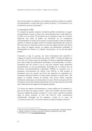 Management et gestion des ressources humaines : stratégies, acteurs et pratiques
66
Face à de tels enjeux, les entreprises sont conduites aujourd’hui à intégrer les variables
environnementales et sociales dans leurs systèmes de gestion. C’est notamment le cas
en matière de reporting et de pilotage35
.
Le reporting de la RSE
Si la plupart des grandes entreprises occidentales publient annuellement un rapport
environnemental et social, en France cela s’inscrit désormais dans le cadre légal de la
loi NRE et de son article 116 qui précise que les entreprises cotées sur un marché
réglementé sont tenues de publier une information sur les conséquences
environnementales et sociales de leur gestion. Cela peut prendre la forme de rubriques
spéciales à l’intérieur du rapport annuel de l’entreprise (généralement des extraits du
bilan social pour les indicateurs sociaux) ou bien d’un rapport présenté à part. Notons
que, comme les rapports annuels, ces rapports sont généralement consultables et
téléchargeables sur Internet, à la rubrique «investisseurs » sur les sites des grands
groupes.
Concernant ce type de reporting, une norme internationale tend aujourd’hui à
s’imposer. Il s’agit de la Global Reporting Initiative (GRI)36
. La GRI a été établie vers
la fin 1997 avec comme mission de développer les directives applicables globalement
pour rendre compte des performances économiques, environnementales, et sociales,
initialement pour des sociétés et par la suite pour n'importe quelle organisation
gouvernementale, ou non gouvernementale. Rassemblée par la coalition pour les
économies environnementalement responsables (CERES) en association avec le
programme d'environnement des Nations Unies (PNUE), la GRI incorpore la
participation active des sociétés, des O.N.G, des organismes de comptabilité, des
associations d'hommes d'affaires et d'autres parties prenantes du monde entier. Elle
propose un ensemble structuré de principes, ainsi qu’une batterie importante
d’indicateurs économiques, environnementaux et sociaux. Parmi les entreprises du CAC
40, plusieurs d’entre-elles déclarent explicitement suivre les lignes directrices de la GRI
dans l’élaboration de leur rapport de développement durable.
À la lecture des rapports environnementaux et sociaux publiés par les entreprises se
pose tout de même une question centrale : s’agit-il d’un véritable reporting, au même
titre que la reddition des comptes, consistant à « rendre compte » auprès d’un ensemble
élargi de parties prenantes, ou bien cela relève-t-il d’une communication
institutionnelle, développée par les entreprises « surfant sur la vague » du
« socialement responsable », en vue de se donner une image d’entreprise citoyenne ?
35
Pour une vision très éclairante sur la problématique, nous recommandons : Capron M., Quairel
F., Mythes et réalités de l’entreprise responsable, Editions La Découverte, Paris, 2004.
36
Consultable sur le site www.globalreporting.org
 