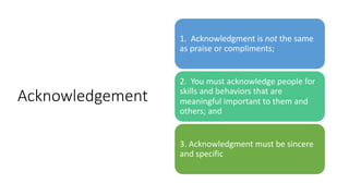 Acknowledgement
1. Acknowledgment is not the same
as praise or compliments;
2. You must acknowledge people for
skills and behaviors that are
meaningful important to them and
others; and
3. Acknowledgment must be sincere
and specific
 