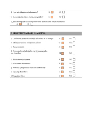 d) ¿Las actividades son individuales? SI NO
e) ¿Las preguntas tienen puntajes asignados? SI NO
f) ¿El sistema puede calcular y mostrar las puntuaciones automáticamente?
SI NO
5) HERRAMIENTAS PARA EL ALUMNO:
a) Consultar al profesor durante el desarrollo de su trabajo: SI NO
b) Interactuar con sus compañeros online: SI NO
c) Autoevaluación SI NO
d) Conocer el resultado de los ejercicios asignados
por el profesor SI NO
e) Anotaciones personales SI NO
f) Actividades individuales SI NO
g) Portfolio: (Registro de situación académica)? SI NO
h) Descarga de archivo SI NO
i) Carga de archivo SI NO
 