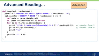 …Advanced Reading…
18
def dump(sql, tablename) {
println " CONTENT OF TABLE ${tablename} ".center(40, '-')
sql.eachRow('SELECT * FROM ' + tablename) { rs ->
def meta = rs.getMetaData()
if (meta.columnCount <= 0) return
for (i in 0..<meta.columnCount) {
print "${i}: ${meta.getColumnLabel(i + 1)}".padRight(20) // counts from 1
print rs[i]?.toString() // counts from 0
print "n"
}
println '-' * 40
}
} ----------------------- CONTENT OF TABLE Athlete -----------------------
ATHLETEID FIRSTNAME LASTNAME DATEOFBIRTH
------------------------------------------------------------------------
1 Paul Tergat 1969-06-17
2 Khalid Khannouchi 1971-12-22
3 Ronaldo da Costa 1970-06-07
 