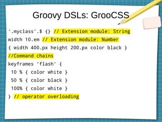 Groovy DSLs: GrooCSS
‘.myclass’.$ {} // Extension module: String
width 10.em // Extension module: Number
{ width 400.px height 200.px color black }
//Command chains
keyframes ‘flash’ {
10 % { color white }
50 % { color black }
100% { color white }
} // operator overloading
 