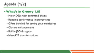 Agenda (1/2)
    • What’s in Groovy 1.8?
     –Nicer DSLs with command chains
     –Runtime performance improvements
     –GPars bundled for taming your multicores
     –Closure enhancements
     –Builtin JSON support
     –New AST transformations




3
 