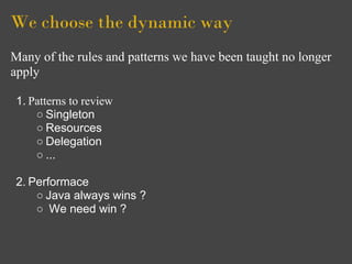 We choose the dynamic way
Many of the rules and patterns we have been taught no longer
apply

 1. Patterns to review
     ○ Singleton
     ○ Resources
     ○ Delegation
     ○ ...

 2. Performace
     ○ Java always wins ?
     ○ We need win ?
 