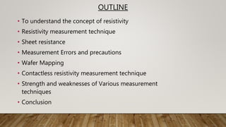OUTLINE
• To understand the concept of resistivity
• Resistivity measurement technique
• Sheet resistance
• Measurement Errors and precautions
• Wafer Mapping
• Contactless resistivity measurement technique
• Strength and weaknesses of Various measurement
techniques
• Conclusion
 