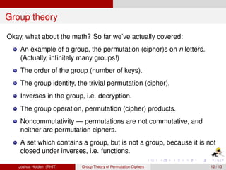 Group theory 
Okay, what about the math? So far we’ve actually covered: 
An example of a group, the permutation (cipher)s on n letters. 
(Actually, infinitely many groups!) 
The order of the group (number of keys). 
The group identity, the trivial permutation (cipher). 
Inverses in the group, i.e. decryption. 
The group operation, permutation (cipher) products. 
Noncommutativity — permutations are not commutative, and 
neither are permutation ciphers. 
A set which contains a group, but is not a group, because it is not 
closed under inverses, i.e. functions. 
Joshua Holden (RHIT) Group Theory of Permutation Ciphers 12 / 13 
 