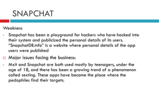 SNAPCHAT
Weakness
•
Snapchat has been a playground for hackers who have hacked into
their system and publicized the personal details of its users.
“SnapchatDB.info” is a website where personal details of the app
users were published

•

Major issues facing the business:
Mxit and Snapchat are both used mostly by teenagers, under the
age of 18, and there has been a growing trend of a phenomenon
called sexting. These apps have become the place where the
pedophiles find their targets.

 
