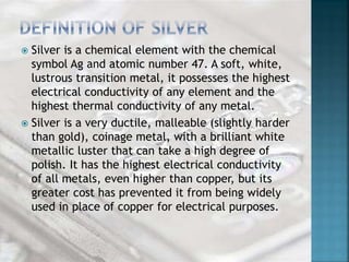  Silver is a chemical element with the chemical 
symbol Ag and atomic number 47. A soft, white, 
lustrous transition metal, it possesses the highest 
electrical conductivity of any element and the 
highest thermal conductivity of any metal. 
 Silver is a very ductile, malleable (slightly harder 
than gold), coinage metal, with a brilliant white 
metallic luster that can take a high degree of 
polish. It has the highest electrical conductivity 
of all metals, even higher than copper, but its 
greater cost has prevented it from being widely 
used in place of copper for electrical purposes. 
 