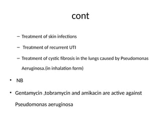 cont
– Treatment of skin infections
– Treatment of recurrent UTI
– Treatment of cystic fibrosis in the lungs caused by Pseudomonas
Aeruginosa.(in inhalation form)
• NB
• Gentamycin ,tobramycin and amikacin are active against
Pseudomonas aeruginosa
 