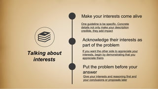 Talking about
interests
Make your interests come alive
Acknowledge their interests as
part of the problem
Put the problem before your
answer
One guideline is be specific. Concrete
details not only make your description
credible, they add impact
If you want the other side to appreciate your
interests, begin by demonstrating that you
appreciate theirs
Give your interests and reasoning first and
your conclusions or proposals later
 