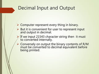 Decimal Input and Output
 Computer represent every thing in binary.
 But it is convenient for user to represent input
and output in decimal.
 If we input 21543 character string then it must
to converted internally.
 Conversely on output the binary contents of R/M
must be converted to decimal equivalent before
being printed.
 